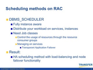 Scheduling methods on RAC

           DBMS_SCHEDULER
                 Fully instance aware
                 Distribute your workload on services, instances
                 Need Job classes
                       Control the usage of resources through the resource
                       consumer groups
                       Managing on services
                              Transparant Application Failover

           Result:
                 HA scheduling method with load-balancing and node
                 failover functionality

© COPYRIGHT TRANSFER SOLUTIONS B.V.                                          39
 