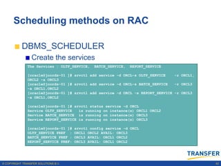 Scheduling methods on RAC

           DBMS_SCHEDULER
                 Create the services
               The Services : OLTP_SERVICE,    BATCH_SERVICE,   REPORT_SERVICE

               [oracle@joords-01 ]# srvctl add service -d ORCL-s OLTP_SERVICE    -r ORCL1,
               ORCL2 -a ORCL3
               [oracle@joords-01 ]# srvctl add service -d ORCL-s BATCH_SERVICE   -r ORCL3
               -a ORCL1,ORCL2
               [oracle@joords-01 ]# srvctl add service -d ORCL -s REPORT_SERVICE -r ORCL3
               -a ORCL1,ORCL2

               [oracle@joords-01 ]# srvctl status service -d ORCL
               Service OLTP_SERVICE   is running on instance(s) ORCL1 ORCL2
               Service BATCH_SERVICE is running on instance(s) ORCL3
               Service REPORT_SERVICE is running on instance(s) ORCL3

               [oracle@joords-01 ]#   srvctl config service -d ORCL
               OLTP_SERVICE PREF :    ORCL1 ORCL2 AVAIL: ORCL3
               BATCH_SERVICE PREF :   ORCL3 AVAIL: ORCL1 ORCL2
               REPORT_SERVICE PREF:   ORCL3 AVAIL: ORCL1 ORCL2




© COPYRIGHT TRANSFER SOLUTIONS B.V.                                                          42
 