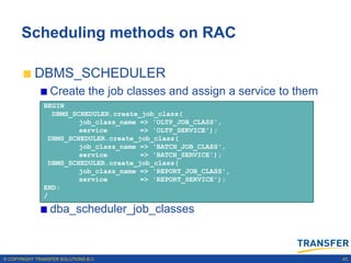 Scheduling methods on RAC

           DBMS_SCHEDULER
                 Create the job classes and assign a service to them
               BEGIN
                 DBMS_SCHEDULER.create_job_class(
                        job_class_name => 'OLTP_JOB_CLASS',
                        service        => 'OLTP_SERVICE');
                DBMS_SCHEDULER.create_job_class(
                        job_class_name => 'BATCH_JOB_CLASS',
                        service        => 'BATCH_SERVICE');
                DBMS_SCHEDULER.create_job_class(
                        job_class_name => 'REPORT_JOB_CLASS',
                        service        => 'REPORT_SERVICE');
               END;
               /

                 dba_scheduler_job_classes



© COPYRIGHT TRANSFER SOLUTIONS B.V.                                    43
 
