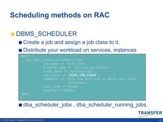 Scheduling methods on RAC

           DBMS_SCHEDULER
                 Create a job and assign a job class to it.
                 Distribute your workload on services, instances
               BEGIN
                  sys.dbms_scheduler.create_job(
                           job_name => "OLTP_JOB",
                           program_name => 'my_oltp_procedure',
                           start_date => systimestamp',
                           job_class => 'OLTP_JOB_CLASS',
                           comments => 'This job will run on ORCL1 and ORCL2
                                        instances',
                           auto_drop => FALSE,
                           enabled => TRUE);
                END;
               /

                 dba_scheduler_jobs , dba_scheduler_running_jobs.

© COPYRIGHT TRANSFER SOLUTIONS B.V.                                            44
 