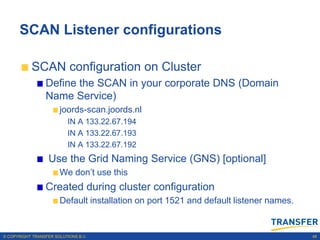 SCAN Listener configurations

           SCAN configuration on Cluster
                 Define the SCAN in your corporate DNS (Domain
                 Name Service)
                       joords-scan.joords.nl
                           IN A 133.22.67.194
                           IN A 133.22.67.193
                           IN A 133.22.67.192
                   Use the Grid Naming Service (GNS) [optional]
                       We don‟t use this
                 Created during cluster configuration
                       Default installation on port 1521 and default listener names.


© COPYRIGHT TRANSFER SOLUTIONS B.V.                                                    48
 