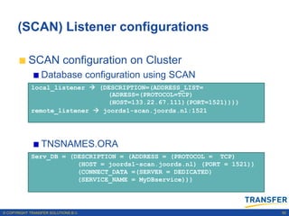 (SCAN) Listener configurations

           SCAN configuration on Cluster
                 Database configuration using SCAN
             local_listener  (DESCRIPTION=(ADDRESS_LIST=
                                (ADRESS=(PROTOCOL=TCP)
                                (HOST=133.22.67.111)(PORT=1521))))
             remote_listener  joords1-scan.joords.nl:1521




                 TNSNAMES.ORA
             Serv_DB = (DESCRIPTION = (ADDRESS = (PROTOCOL = TCP)
                         (HOST = joords1-scan.joords.nl) (PORT = 1521))
                         (CONNECT_DATA =(SERVER = DEDICATED)
                         (SERVICE_NAME = MyDBservice)))




© COPYRIGHT TRANSFER SOLUTIONS B.V.                                       50
 