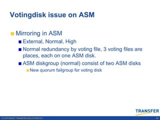 Votingdisk issue on ASM

           Mirroring in ASM
                 External, Normal, High
                 Normal redundancy by voting file, 3 voting files are
                 places, each on one ASM disk.
                 ASM diskgroup (normal) consist of two ASM disks
                       New quorum failgroup for voting disk




© COPYRIGHT TRANSFER SOLUTIONS B.V.                                     54
 