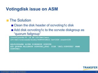 Votingdisk issue on ASM

           The Solution
                 Clean the disk header of ocrvoting1c disk
                 Add disk ocrvoting1c to the ocrvote diskgroup as
                 “quorum failgroup”
            [root@joords-01 ]# dd if=/dev/zero
            of=/dev/oracleasm/disks/OCRVOTING1C bs=1024 count=100

            SQLPLUS@ASM> ALTER DISKGROUP OCRVOTE
            ADD QUORUM FAILGROUP OCRVOTE3_EVA3 DISK 'ORCL:OCRVOTE3' NAME
            OCRVOTE3;




© COPYRIGHT TRANSFER SOLUTIONS B.V.                                        58
 