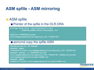ASM spfile - ASM mirroring

           ASM spfile
                 Pointer of the spfile in the OLR.ORA
             strings from file ‘/etc/oracle/olr.loc/’
                      “ $ORACLE_HOME/cdata/<hostname>.olr
             .....
             spfile="+OCRVOTE/joords-
             clst/asmparameterfile/registry.253.743691783"
             ....
                 asmcmd copy the spfile ASM
            [grid@joords-01 ]# asmcmd
            asmcmd> spget
            +OCRVOTE/joords-clst/asmparameterfile/registry.253.743691783
            asmcmd> spcopy -u +OCRVOTE/joords-
            clst/asmparameterfile/registry.253.743691783 +DATA11G/joords-
            clst/asmparameterfile/spfileASM.ora
            asmcmd> spget
            +DATA11G/joords-clst/asmparameterfile/spfileASM.ora



© COPYRIGHT TRANSFER SOLUTIONS B.V.                                         59
 