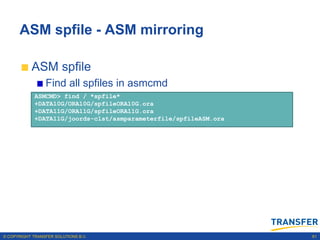 ASM spfile - ASM mirroring

           ASM spfile
                 Find all spfiles in asmcmd
             ASMCMD> find / *spfile*
             +DATA10G/ORA10G/spfileORA10G.ora
             +DATA11G/ORA11G/spfileORA11G.ora
             +DATA11G/joords-clst/asmparameterfile/spfileASM.ora




© COPYRIGHT TRANSFER SOLUTIONS B.V.                                61
 