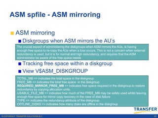 ASM spfile - ASM mirroring

           ASM mirroring
                 Diskgroups when ASM mirrors the AU‟s
             The crucial aspect of administering the diskgroups when ASM mirrors the AUs, is having
             enough free space to re-copy the AUs when a loss occurs. This is not a concern when external
             redundancy is used, but it is for normal and high redundancy, and requires that the ASM
             administrator be aware of the free space needs

                 Tracking free space within a diskgroup
                 View V$ASM_DISKGROUP
                 Examine the redundancy, offline state and free space
             TOTAL_MB => indicates the total space in the diskgroup
             FREE_MB => indicates the total free space in the diskgroup
                 requirements for mirror recovery; view
             REQUIRED_MIRROR_FREE_MB => indicates free space required in the diskgroup to restore
             redundancy by copying allocation units.
                 V$ASM_DISKGROUP
             USABLE_FILE_MB => indicates how much of the FREE_MB may be safely used whilst leaving
             enough free space for mirror copy recovery in the case of disk failure
             TYPE => indicates the redundancy attribute of the diskgroup.
             OFFLINE_DISKS => indicates how many disks are offline in the diskgroup


© COPYRIGHT TRANSFER SOLUTIONS B.V.                                                                         62
 