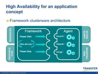 High Availability for an application
      concept
           Framework clusterware architecture
           RESOURCES




                                                              ACTION
                                                              SCRIPT
                       RESOURCES              ACTION SCRIPT


                                      AGENT
          RESOURCE




                                                              REGISTRA-
                       RESOURCE
            TYPE




                                                                TION
                                              REGISTRATION
                         TYPE




© COPYRIGHT TRANSFER SOLUTIONS B.V.                                       8
 