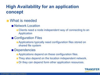 High Availability for an application
      concept
           What is needed
                 Network Location
                       Clients need a node independent way of connecting to an
                       Application
                 Configuration Files
                       Applications typically need configuration files stored on
                       shared file system
                 Dependencies
                       Applications depend on these configuration files.
                       They also depend on the location independent network.
                       Or they can depend form other application resources.



© COPYRIGHT TRANSFER SOLUTIONS B.V.                                                9
 