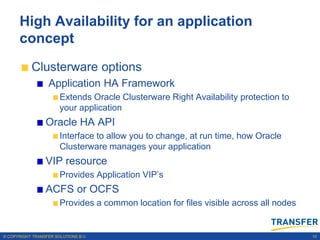 High Availability for an application
      concept
           Clusterware options
                   Application HA Framework
                       Extends Oracle Clusterware Right Availability protection to
                       your application
                 Oracle HA API
                       Interface to allow you to change, at run time, how Oracle
                       Clusterware manages your application
                 VIP resource
                       Provides Application VIP‟s
                 ACFS or OCFS
                       Provides a common location for files visible across all nodes


© COPYRIGHT TRANSFER SOLUTIONS B.V.                                                    10
 
