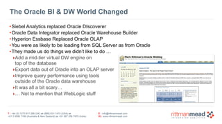 T : +44 (0) 1273 911 268 (UK) or (888) 631-1410 (USA) or  
+61 3 9596 7186 (Australia & New Zealand) or +91 997 256 7970 (India)
E : info@rittmanmead.com
W : www.rittmanmead.com
The Oracle BI & DW World Changed
•Siebel Analytics replaced Oracle DIscoverer
•Oracle Data Integrator replaced Oracle Warehouse Builder
•Hyperion Essbase Replaced Oracle OLAP
•You were as likely to be loading from SQL Server as from Oracle
•They made us do things we didn’t like to do …
‣Add a mid-tier virtual DW engine on  
top of the database
‣Export data out of Oracle into an OLAP server
‣Improve query performance using tools  
outside of the Oracle data warehouse
‣It was all a bit scary…
‣… Not to mention that WebLogic stuff
 