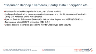 T : +44 (0) 1273 911 268 (UK) or (888) 631-1410 (USA) or  
+61 3 9596 7186 (Australia & New Zealand) or +91 997 256 7970 (India)
E : info@rittmanmead.com
W : www.rittmanmead.com
“Secured” Hadoop : Kerberos, Sentry, Data Encryption etc
•Available for most Hadoop distributions, part of core Hadoop
•Kerberos Authentication - enables service-to-service, and client-to-service authentication 
using MIT Kerberos or MS AD Kerberos
•Apache Sentry - Role-based Access Control for Hive, Impala and HDFS (CDH5.3+)
•Transparent at-rest HDFS encryption (CDH5.3+)
•Closes security loopholes, goes some way to Oracle-type data security
 