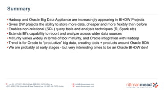 T : +44 (0) 1273 911 268 (UK) or (888) 631-1410 (USA) or  
+61 3 9596 7186 (Australia & New Zealand) or +91 997 256 7970 (India)
E : info@rittmanmead.com
W : www.rittmanmead.com
Summary
•Hadoop and Oracle Big Data Appliance are increasingly appearing in BI+DW Projects
•Gives DW projects the ability to store more data, cheaper and more flexibly than before
•Enables non-relational (SQL) query tools and analysis techniques (R, Spark etc)
•Extends BI’s capability to report and analyze across wider data sources
•Maturity varies widely in terms of tool maturity, and Oracle integration with Hadoop
•Trend is for Oracle to “productize” big data, creating tools + products around Oracle BDA
•We are probably at early stages - but very interesting times to be an Oracle BI+DW dev!
 