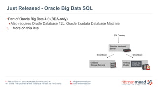 T : +44 (0) 1273 911 268 (UK) or (888) 631-1410 (USA) or  
+61 3 9596 7186 (Australia & New Zealand) or +91 997 256 7970 (India)
E : info@rittmanmead.com
W : www.rittmanmead.com
Just Released - Oracle Big Data SQL
•Part of Oracle Big Data 4.0 (BDA-only)
‣Also requires Oracle Database 12c, Oracle Exadata Database Machine
•… More on this later
Exadata 
Storage Servers
Hadoop 
Cluster
Exadata Database 
Server
Oracle Big 
Data SQL
SQL Queries
SmartScan SmartScan
 