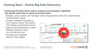 T : +44 (0) 1273 911 268 (UK) or (888) 631-1410 (USA) or  
+61 3 9596 7186 (Australia & New Zealand) or +91 997 256 7970 (India)
E : info@rittmanmead.com
W : www.rittmanmead.com
Coming Soon : Oracle Big Data Discovery
•Combining of Endeca Server search, analysis and visualisation capabilities 
with Apache Spark data munging and transformation
‣Analyse, parse, explore and “wrangle” data using graphical tools and a Spark-based
transformation engine
‣Create a catalog of the data on  
your Hadoop cluster, then search  
that catalog using Endeca Server
‣Create recommendations of other  
datasets, based on what  
you’re looking at now
‣Visualize your datasets,  
discover new insights
 