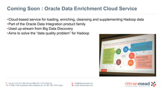 T : +44 (0) 1273 911 268 (UK) or (888) 631-1410 (USA) or  
+61 3 9596 7186 (Australia & New Zealand) or +91 997 256 7970 (India)
E : info@rittmanmead.com
W : www.rittmanmead.com
Coming Soon : Oracle Data Enrichment Cloud Service
•Cloud-based service for loading, enriching, cleansing and supplementing Hadoop data
•Part of the Oracle Data Integration product family
•Used up-stream from Big Data Discovery
•Aims to solve the “data quality problem” for Hadoop
 