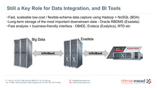 T : +44 (0) 1273 911 268 (UK) or (888) 631-1410 (USA) or  
+61 3 9596 7186 (Australia & New Zealand) or +91 997 256 7970 (India)
E : info@rittmanmead.com
W : www.rittmanmead.com
Still a Key Role for Data Integration, and BI Tools
•Fast, scaleable low-cost / flexible-schema data capture using Hadoop + NoSQL (BDA)
•Long-term storage of the most important downstream data - Oracle RBDMS (Exadata)
•Fast analysis + business-friendly interface : OBIEE, Endeca (Exalytics), RTD etc
 