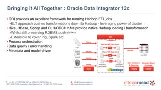 T : +44 (0) 1273 911 268 (UK) or (888) 631-1410 (USA) or  
+61 3 9596 7186 (Australia & New Zealand) or +91 997 256 7970 (India)
E : info@rittmanmead.com
W : www.rittmanmead.com
Bringing it All Together : Oracle Data Integrator 12c
•ODI provides an excellent framework for running Hadoop ETL jobs
‣ELT approach pushes transformations down to Hadoop - leveraging power of cluster
•Hive, HBase, Sqoop and OLH/ODCH KMs provide native Hadoop loading / transformation
‣Whilst still preserving RDBMS push-down
‣Extensible to cover Pig, Spark etc
•Process orchestration
•Data quality / error handling
•Metadata and model-driven
 