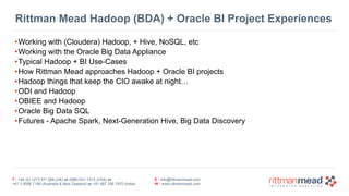 T : +44 (0) 1273 911 268 (UK) or (888) 631-1410 (USA) or  
+61 3 9596 7186 (Australia & New Zealand) or +91 997 256 7970 (India)
E : info@rittmanmead.com
W : www.rittmanmead.com
Rittman Mead Hadoop (BDA) + Oracle BI Project Experiences
•Working with (Cloudera) Hadoop, + Hive, NoSQL, etc
•Working with the Oracle Big Data Appliance
•Typical Hadoop + BI Use-Cases
•How Rittman Mead approaches Hadoop + Oracle BI projects
•Hadoop things that keep the CIO awake at night…
•ODI and Hadoop
•OBIEE and Hadoop
•Oracle Big Data SQL
•Futures - Apache Spark, Next-Generation Hive, Big Data Discovery
 