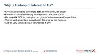 T : +44 (0) 1273 911 268 (UK) or (888) 631-1410 (USA) or  
+61 3 9596 7186 (Australia & New Zealand) or +91 997 256 7970 (India)
E : info@rittmanmead.com
W : www.rittmanmead.com
Why is Hadoop of Interest to Us?
•Gives us an ability to store more data, at more detail, for longer
•Provides a cost-effective way to analyse vast amounts of data
•Hadoop & NoSQL technologies can give us “schema-on-read” capabilities
•There’s vast amounts of innovation in this area we can harness
•And it’s very complementary to Oracle BI & DW
 