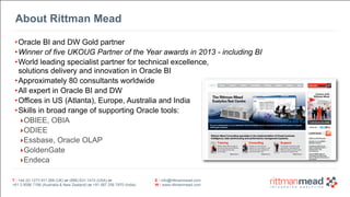 T : +44 (0) 1273 911 268 (UK) or (888) 631-1410 (USA) or  
+61 3 9596 7186 (Australia & New Zealand) or +91 997 256 7970 (India)
E : info@rittmanmead.com
W : www.rittmanmead.com
T : +44 (0) 1273 911 268 (UK) or (888) 631-1410 (USA) or  
+61 3 9596 7186 (Australia & New Zealand) or +91 997 256 7970 (India)
E : info@rittmanmead.com
W : www.rittmanmead.com
About Rittman Mead
•Oracle BI and DW Gold partner
•Winner of five UKOUG Partner of the Year awards in 2013 - including BI
•World leading specialist partner for technical excellence,  
solutions delivery and innovation in Oracle BI
•Approximately 80 consultants worldwide
•All expert in Oracle BI and DW
•Offices in US (Atlanta), Europe, Australia and India
•Skills in broad range of supporting Oracle tools:
‣OBIEE, OBIA
‣ODIEE
‣Essbase, Oracle OLAP
‣GoldenGate
‣Endeca
 