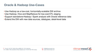 T : +44 (0) 1273 911 268 (UK) or (888) 631-1410 (USA) or  
+61 3 9596 7186 (Australia & New Zealand) or +91 997 256 7970 (India)
E : info@rittmanmead.com
W : www.rittmanmead.com
Oracle & Hadoop Use-Cases
•Use Hadoop as a low-cost, horizontally-scalable DW archive
•Use Hadoop, Hive and MapReduce for low-cost ETL staging
•Support standalone-Hadoop / Spark analysis with Oracle reference data
•Extend the DW with new data sources, datatypes, detail-level data
 