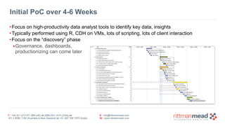 T : +44 (0) 1273 911 268 (UK) or (888) 631-1410 (USA) or  
+61 3 9596 7186 (Australia & New Zealand) or +91 997 256 7970 (India)
E : info@rittmanmead.com
W : www.rittmanmead.com
Initial PoC over 4-6 Weeks
•Focus on high-productivity data analyst tools to identify key data, insights
•Typically performed using R, CDH on VMs, lots of scripting, lots of client interaction
•Focus on the “discovery” phase
‣Governance, dashboards, 
productionizing can come later
 