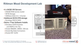 T : +44 (0) 1273 911 268 (UK) or (888) 631-1410 (USA) or  
+61 3 9596 7186 (Australia & New Zealand) or +91 997 256 7970 (India)
E : info@rittmanmead.com
W : www.rittmanmead.com
Rittman Mead Development Lab
64GB RAM, 6TB Disk 
Core i7 4x3.6GHz 
VMWare ESXi 5.5
vmhost2 vmhost3 vmhost4 vmhost5
BDP 2.2 Cluster
5 x nodes
CDH 5.3 Cluster
5 x nodes 
Kerberos-Secured
CDH 5.2 Cluster
6 x nodes (16-32GB RAM / node) 
Oracle RDBMS
OBIEE 11g
ODI12c
BI Apps 11g
KDCLDAP
64GB RAM, 6TB Disk 
Core i7 4x3.6GHz 
VMWare ESXi 5.5
64GB RAM, 6TB Disk 
Core i7 4x3.6GHz 
VMWare ESXi 5.5
64GB RAM, 6TB Disk 
Core i7 4x3.6GHz 
VMWare ESXi 5.5
iSCSI LUN shared VMFS cluster filesystem 
Synology DS414 NAS, 6TB 
(For testing VMWare VMotion failover, large HDFS datasets etc)
Mac Mini Server
OS X Server 
DNS etc
EM 12c R4
VCenter
16GB RAM, 1TB Disk 
Core i7 2x3.6GHz
Vigor 2830n Router
VPN, DHCP etc
•4 x 64GB VM Servers
• 256GB RAM across cluster
• 36TB Storage
• VMWare ESXi 5.5 + VCenter
•Additional iSCSI 6TB storage
• Synology DS414 NAS
•Demo / Free Software Installs
‣Cloudera CDH5 Express
- and BDP2.2 for Tez
‣Oracle RBDMS, OBIEE, ODI etc
‣Oracle Big Data Connectors
‣Oracle EM 12cR4
 