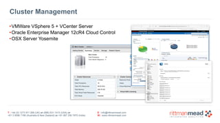 T : +44 (0) 1273 911 268 (UK) or (888) 631-1410 (USA) or  
+61 3 9596 7186 (Australia & New Zealand) or +91 997 256 7970 (India)
E : info@rittmanmead.com
W : www.rittmanmead.com
Cluster Management
•VMWare VSphere 5 + VCenter Server
•Oracle Enterprise Manager 12cR4 Cloud Control
•OSX Server Yosemite
 