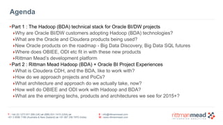 T : +44 (0) 1273 911 268 (UK) or (888) 631-1410 (USA) or  
+61 3 9596 7186 (Australia & New Zealand) or +91 997 256 7970 (India)
E : info@rittmanmead.com
W : www.rittmanmead.com
Agenda
•Part 1 : The Hadoop (BDA) technical stack for Oracle BI/DW projects
‣Why are Oracle BI/DW customers adopting Hadoop (BDA) technologies?
‣What are the Oracle and Cloudera products being used?
‣New Oracle products on the roadmap - Big Data Discovery, Big Data SQL futures
‣Where does OBIEE, ODI etc fit in with these new products
‣Rittman Mead’s development platform
•Part 2 : Rittman Mead Hadoop (BDA) + Oracle BI Project Experiences
‣What is Cloudera CDH, and the BDA, like to work with?
‣How do we approach projects and PoCs?
‣What architecture and approach do we actually take, now?
‣How well do OBIEE and ODI work with Hadoop and BDA?
‣What are the emerging techs, products and architectures we see for 2015+?
 