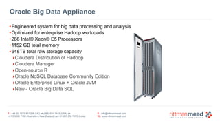 T : +44 (0) 1273 911 268 (UK) or (888) 631-1410 (USA) or  
+61 3 9596 7186 (Australia & New Zealand) or +91 997 256 7970 (India)
E : info@rittmanmead.com
W : www.rittmanmead.com
Oracle Big Data Appliance
•Engineered system for big data processing and analysis
•Optimized for enterprise Hadoop workloads
•288 Intel® Xeon® E5 Processors
•1152 GB total memory
•648TB total raw storage capacity
‣Cloudera Distribution of Hadoop
‣Cloudera Manager
‣Open-source R
‣Oracle NoSQL Database Community Edition
‣Oracle Enterprise Linux + Oracle JVM
‣New - Oracle Big Data SQL
 