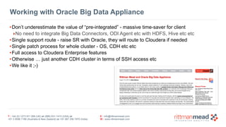 T : +44 (0) 1273 911 268 (UK) or (888) 631-1410 (USA) or  
+61 3 9596 7186 (Australia & New Zealand) or +91 997 256 7970 (India)
E : info@rittmanmead.com
W : www.rittmanmead.com
Working with Oracle Big Data Appliance
•Don’t underestimate the value of “pre-integrated” - massive time-saver for client
‣No need to integrate Big Data Connectors, ODI Agent etc with HDFS, Hive etc etc
•Single support route - raise SR with Oracle, they will route to Cloudera if needed
•Single patch process for whole cluster - OS, CDH etc etc
•Full access to Cloudera Enterprise features
•Otherwise … just another CDH cluster in terms of SSH access etc
•We like it ;-)
 