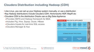 T : +44 (0) 1273 911 268 (UK) or (888) 631-1410 (USA) or  
+61 3 9596 7186 (Australia & New Zealand) or +91 997 256 7970 (India)
E : info@rittmanmead.com
W : www.rittmanmead.com
Cloudera Distribution including Hadoop (CDH)
•Like Linux, you can set up your Hadoop system manually, or use a distribution
•Key Hadoop distributions include Cloudera CDH, Hortonworks HDP, MapR etc
•Cloudera CDH is the distribution Oracle use on Big Data Appliance
‣Provides HDFS and Hadoop framework for BDA
‣Includes Pig, Hive, Sqoop, Oozie, HBase
‣Cloudera Impala for real-time SQL access
‣Cloudera Manager & Hue
 