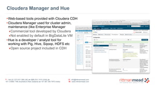 T : +44 (0) 1273 911 268 (UK) or (888) 631-1410 (USA) or  
+61 3 9596 7186 (Australia & New Zealand) or +91 997 256 7970 (India)
E : info@rittmanmead.com
W : www.rittmanmead.com
Cloudera Manager and Hue
•Web-based tools provided with Cloudera CDH
•Cloudera Manager used for cluster admin, 
maintenance (like Enterprise Manager
‣Commercial tool developed by Cloudera
‣Not enabled by default in BigDataLite VM
•Hue is a developer / analyst tool for  
working with Pig, Hive, Sqoop, HDFS etc
‣Open source project included in CDH
 