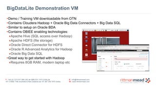 T : +44 (0) 1273 911 268 (UK) or (888) 631-1410 (USA) or  
+61 3 9596 7186 (Australia & New Zealand) or +91 997 256 7970 (India)
E : info@rittmanmead.com
W : www.rittmanmead.com
BigDataLite Demonstration VM
•Demo / Training VM downloadable from OTN
•Contains Cloudera Hadoop + Oracle Big Data Connectors + Big Data SQL
•Similar to setup on Oracle BDA
•Contains OBIEE enabling technologies:
‣Apache Hive (SQL access over Hadoop)
‣Apache HDFS (file storage)
‣Oracle Direct Connector for HDFS
‣Oracle R Advanced Analytics for Hadoop
‣Oracle Big Data SQL
•Great way to get started with Hadoop
‣Requires 8GB RAM, modern laptop etc
 