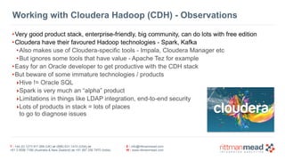 T : +44 (0) 1273 911 268 (UK) or (888) 631-1410 (USA) or  
+61 3 9596 7186 (Australia & New Zealand) or +91 997 256 7970 (India)
E : info@rittmanmead.com
W : www.rittmanmead.com
Working with Cloudera Hadoop (CDH) - Observations
•Very good product stack, enterprise-friendly, big community, can do lots with free edition
•Cloudera have their favoured Hadoop technologies - Spark, Kafka
•Also makes use of Cloudera-specific tools - Impala, Cloudera Manager etc
•But ignores some tools that have value - Apache Tez for example
•Easy for an Oracle developer to get productive with the CDH stack
•But beware of some immature technologies / products
‣Hive != Oracle SQL
‣Spark is very much an “alpha” product
‣Limitations in things like LDAP integration, end-to-end security
‣Lots of products in stack = lots of places 
to go to diagnose issues
 