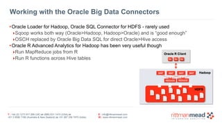 T : +44 (0) 1273 911 268 (UK) or (888) 631-1410 (USA) or  
+61 3 9596 7186 (Australia & New Zealand) or +91 997 256 7970 (India)
E : info@rittmanmead.com
W : www.rittmanmead.com
Working with the Oracle Big Data Connectors
•Oracle Loader for Hadoop, Oracle SQL Connector for HDFS - rarely used
‣Sqoop works both way (Oracle>Hadoop, Hadoop>Oracle) and is “good enough”
‣OSCH replaced by Oracle Big Data SQL for direct Oracle>Hive access
•Oracle R Advanced Analytics for Hadoop has been very useful though
‣Run MapReduce jobs from R
‣Run R functions across Hive tables
 