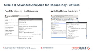 T : +44 (0) 1273 911 268 (UK) or (888) 631-1410 (USA) or  
+61 3 9596 7186 (Australia & New Zealand) or +91 997 256 7970 (India)
E : info@rittmanmead.com
W : www.rittmanmead.com
Oracle R Advanced Analytics for Hadoop Key Features
•Run R functions on Hive Dataframes •Write MapReduce functions in R
 