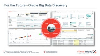 T : +44 (0) 1273 911 268 (UK) or (888) 631-1410 (USA) or  
+61 3 9596 7186 (Australia & New Zealand) or +91 997 256 7970 (India)
E : info@rittmanmead.com
W : www.rittmanmead.com
For the Future - Oracle Big Data Discovery
 