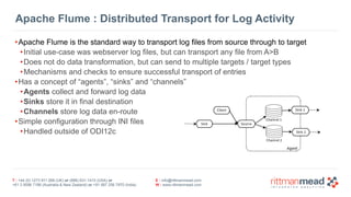 T : +44 (0) 1273 911 268 (UK) or (888) 631-1410 (USA) or  
+61 3 9596 7186 (Australia & New Zealand) or +91 997 256 7970 (India)
E : info@rittmanmead.com
W : www.rittmanmead.com
Apache Flume : Distributed Transport for Log Activity
•Apache Flume is the standard way to transport log files from source through to target
•Initial use-case was webserver log files, but can transport any file from A>B
•Does not do data transformation, but can send to multiple targets / target types
•Mechanisms and checks to ensure successful transport of entries
•Has a concept of “agents”, “sinks” and “channels”
•Agents collect and forward log data
•Sinks store it in final destination
•Channels store log data en-route
•Simple configuration through INI files
•Handled outside of ODI12c
 
