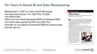 T : +44 (0) 1273 911 268 (UK) or (888) 631-1410 (USA) or  
+61 3 9596 7186 (Australia & New Zealand) or +91 997 256 7970 (India)
E : info@rittmanmead.com
W : www.rittmanmead.com
15+ Years in Oracle BI and Data Warehousing
•Started back in 1997 on a bank Oracle DW project
•Our tools were Oracle 7.3.4, SQL*Plus, PL/SQL  
and shell scripts
•Went on to use Oracle Developer/2000 and Designer/2000
•Our initial users queried the DW using SQL*Plus
•And later on, we rolled-out Discoverer/2000 to everyone else
•And life was fun…
 