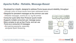 T : +44 (0) 1273 911 268 (UK) or (888) 631-1410 (USA) or  
+61 3 9596 7186 (Australia & New Zealand) or +91 997 256 7970 (India)
E : info@rittmanmead.com
W : www.rittmanmead.com
Apache Kafka : Reliable, Message-Based
•Developed by LinkedIn, designed to address Flume issues around reliability, throughput
‣(though many of those issues have been addressed since)
•Designed for persistent messages as the common use case
‣Website messages, events etc vs. log file entries
•Consumer (pull) rather than Producer (push) model
•Supports multiple consumers per message queue
•More complex to set up than Flume, and can use 
Flume as a consumer of messages
‣But gaining popularity, especially  
alongside Spark Streaming
 