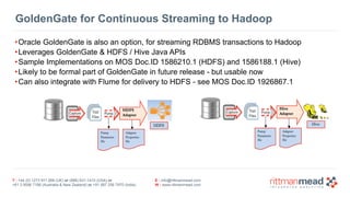T : +44 (0) 1273 911 268 (UK) or (888) 631-1410 (USA) or  
+61 3 9596 7186 (Australia & New Zealand) or +91 997 256 7970 (India)
E : info@rittmanmead.com
W : www.rittmanmead.com
GoldenGate for Continuous Streaming to Hadoop
•Oracle GoldenGate is also an option, for streaming RDBMS transactions to Hadoop
•Leverages GoldenGate & HDFS / Hive Java APIs
•Sample Implementations on MOS Doc.ID 1586210.1 (HDFS) and 1586188.1 (Hive)
•Likely to be formal part of GoldenGate in future release - but usable now
•Can also integrate with Flume for delivery to HDFS - see MOS Doc.ID 1926867.1
 