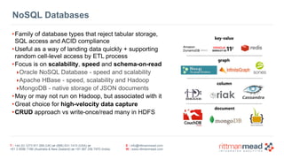 T : +44 (0) 1273 911 268 (UK) or (888) 631-1410 (USA) or  
+61 3 9596 7186 (Australia & New Zealand) or +91 997 256 7970 (India)
E : info@rittmanmead.com
W : www.rittmanmead.com
NoSQL Databases
•Family of database types that reject tabular storage,  
SQL access and ACID compliance
•Useful as a way of landing data quickly + supporting 
random cell-level access by ETL process
•Focus is on scalability, speed and schema-on-read
‣Oracle NoSQL Database - speed and scalability
‣Apache HBase - speed, scalability and Hadoop
‣MongoDB - native storage of JSON documents
•May or may not run on Hadoop, but associated with it
•Great choice for high-velocity data capture
•CRUD approach vs write-once/read many in HDFS
 