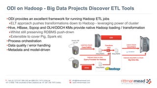 T : +44 (0) 1273 911 268 (UK) or (888) 631-1410 (USA) or  
+61 3 9596 7186 (Australia & New Zealand) or +91 997 256 7970 (India)
E : info@rittmanmead.com
W : www.rittmanmead.com
ODI on Hadoop - Big Data Projects Discover ETL Tools
•ODI provides an excellent framework for running Hadoop ETL jobs
‣ELT approach pushes transformations down to Hadoop - leveraging power of cluster
•Hive, HBase, Sqoop and OLH/ODCH KMs provide native Hadoop loading / transformation
‣Whilst still preserving RDBMS push-down
‣Extensible to cover Pig, Spark etc
•Process orchestration
•Data quality / error handling
•Metadata and model-driven
 