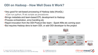 T : +44 (0) 1273 911 268 (UK) or (888) 631-1410 (USA) or  
+61 3 9596 7186 (Australia & New Zealand) or +91 997 256 7970 (India)
E : info@rittmanmead.com
W : www.rittmanmead.com
ODI on Hadoop - How Well Does It Work?
•Very good for set-based processing of Hadoop data (HiveQL)
‣Can run python, R etc scripts as procedures
•Brings metadata and team-based ETL development to Hadoop
•Process orchestration, error-handling etc
•Rapid innovation from the ODI Product Dev team - Spark KMs etc coming soon
•But requires Hadoop devs to learn ODI, or add ODI developer to the project
 