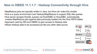 T : +44 (0) 1273 911 268 (UK) or (888) 631-1410 (USA) or  
+61 3 9596 7186 (Australia & New Zealand) or +91 997 256 7970 (India)
E : info@rittmanmead.com
W : www.rittmanmead.com
New in OBIEE 11.1.1.7 : Hadoop Connectivity through Hive
•MapReduce jobs are typically written in Java, but Hive can make this simpler
•Hive is a query environment over Hadoop/MapReduce to support SQL-like queries
•Hive server accepts HiveQL queries via HiveODBC or HiveJDBC, automatically 
creates MapReduce jobs against data previously loaded into the Hive HDFS tables
•Approach used by ODI and OBIEE to gain access to Hadoop data
•Allows Hadoop data to be accessed just like any other data source
 