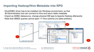 T : +44 (0) 1273 911 268 (UK) or (888) 631-1410 (USA) or  
+61 3 9596 7186 (Australia & New Zealand) or +91 997 256 7970 (India)
E : info@rittmanmead.com
W : www.rittmanmead.com
Importing Hadoop/Hive Metadata into RPD
•HiveODBC driver has to be installed into Windows environment, so that  
BI Administration tool can connect to Hive and return table metadata
•Import as ODBC datasource, change physical DB type to Apache Hadoop afterwards
•Note that OBIEE queries cannot span >1 Hive schema (no table prefixes)
1
2
3
 