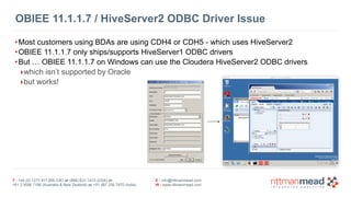 T : +44 (0) 1273 911 268 (UK) or (888) 631-1410 (USA) or  
+61 3 9596 7186 (Australia & New Zealand) or +91 997 256 7970 (India)
E : info@rittmanmead.com
W : www.rittmanmead.com
OBIEE 11.1.1.7 / HiveServer2 ODBC Driver Issue
•Most customers using BDAs are using CDH4 or CDH5 - which uses HiveServer2
•OBIEE 11.1.1.7 only ships/supports HiveServer1 ODBC drivers
•But … OBIEE 11.1.1.7 on Windows can use the Cloudera HiveServer2 ODBC drivers
‣which isn’t supported by Oracle
‣but works!
 