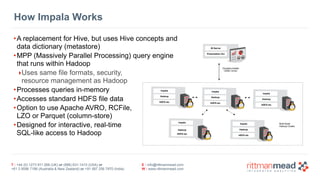 T : +44 (0) 1273 911 268 (UK) or (888) 631-1410 (USA) or  
+61 3 9596 7186 (Australia & New Zealand) or +91 997 256 7970 (India)
E : info@rittmanmead.com
W : www.rittmanmead.com
How Impala Works
•A replacement for Hive, but uses Hive concepts and 
data dictionary (metastore)
•MPP (Massively Parallel Processing) query engine 
that runs within Hadoop
‣Uses same file formats, security, 
resource management as Hadoop
•Processes queries in-memory
•Accesses standard HDFS file data
•Option to use Apache AVRO, RCFile, 
LZO or Parquet (column-store)
•Designed for interactive, real-time 
SQL-like access to Hadoop
Impala
Hadoop
HDFS etc
BI Server
Presentation Svr
Cloudera Impala 
ODBC Driver
Impala
Hadoop
HDFS etc
Impala
Hadoop
HDFS etc
Impala
Hadoop
HDFS etc
Impala
Hadoop
HDFS etc
Multi-Node 
Hadoop Cluster
 